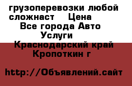 грузоперевозки любой сложнаст  › Цена ­ 100 - Все города Авто » Услуги   . Краснодарский край,Кропоткин г.